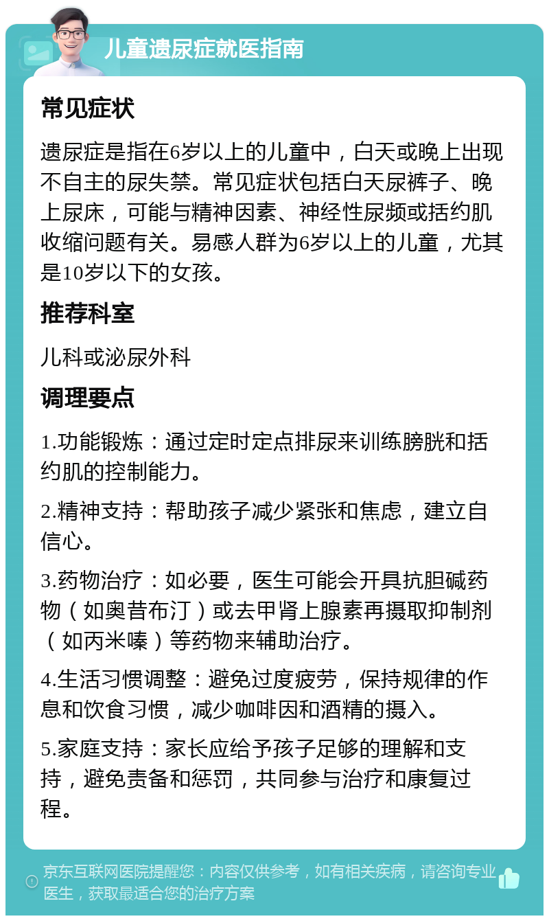 儿童遗尿症就医指南 常见症状 遗尿症是指在6岁以上的儿童中，白天或晚上出现不自主的尿失禁。常见症状包括白天尿裤子、晚上尿床，可能与精神因素、神经性尿频或括约肌收缩问题有关。易感人群为6岁以上的儿童，尤其是10岁以下的女孩。 推荐科室 儿科或泌尿外科 调理要点 1.功能锻炼：通过定时定点排尿来训练膀胱和括约肌的控制能力。 2.精神支持：帮助孩子减少紧张和焦虑，建立自信心。 3.药物治疗：如必要，医生可能会开具抗胆碱药物（如奥昔布汀）或去甲肾上腺素再摄取抑制剂（如丙米嗪）等药物来辅助治疗。 4.生活习惯调整：避免过度疲劳，保持规律的作息和饮食习惯，减少咖啡因和酒精的摄入。 5.家庭支持：家长应给予孩子足够的理解和支持，避免责备和惩罚，共同参与治疗和康复过程。