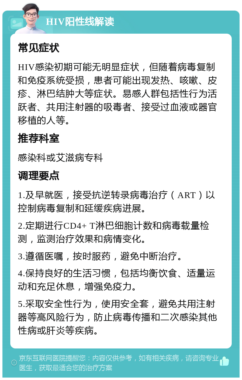 HIV阳性线解读 常见症状 HIV感染初期可能无明显症状，但随着病毒复制和免疫系统受损，患者可能出现发热、咳嗽、皮疹、淋巴结肿大等症状。易感人群包括性行为活跃者、共用注射器的吸毒者、接受过血液或器官移植的人等。 推荐科室 感染科或艾滋病专科 调理要点 1.及早就医，接受抗逆转录病毒治疗（ART）以控制病毒复制和延缓疾病进展。 2.定期进行CD4+ T淋巴细胞计数和病毒载量检测，监测治疗效果和病情变化。 3.遵循医嘱，按时服药，避免中断治疗。 4.保持良好的生活习惯，包括均衡饮食、适量运动和充足休息，增强免疫力。 5.采取安全性行为，使用安全套，避免共用注射器等高风险行为，防止病毒传播和二次感染其他性病或肝炎等疾病。