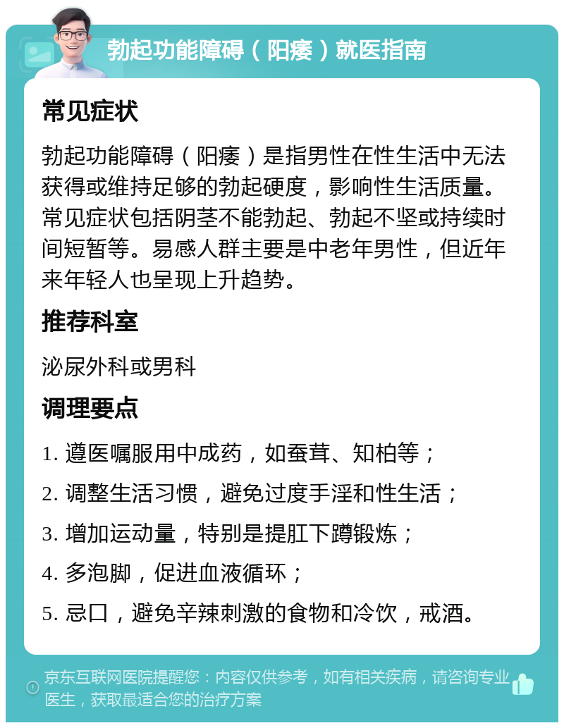 勃起功能障碍（阳痿）就医指南 常见症状 勃起功能障碍（阳痿）是指男性在性生活中无法获得或维持足够的勃起硬度，影响性生活质量。常见症状包括阴茎不能勃起、勃起不坚或持续时间短暂等。易感人群主要是中老年男性，但近年来年轻人也呈现上升趋势。 推荐科室 泌尿外科或男科 调理要点 1. 遵医嘱服用中成药，如蚕茸、知柏等； 2. 调整生活习惯，避免过度手淫和性生活； 3. 增加运动量，特别是提肛下蹲锻炼； 4. 多泡脚，促进血液循环； 5. 忌口，避免辛辣刺激的食物和冷饮，戒酒。