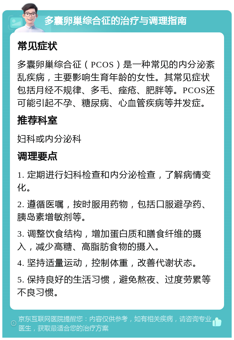 多囊卵巢综合征的治疗与调理指南 常见症状 多囊卵巢综合征（PCOS）是一种常见的内分泌紊乱疾病，主要影响生育年龄的女性。其常见症状包括月经不规律、多毛、痤疮、肥胖等。PCOS还可能引起不孕、糖尿病、心血管疾病等并发症。 推荐科室 妇科或内分泌科 调理要点 1. 定期进行妇科检查和内分泌检查，了解病情变化。 2. 遵循医嘱，按时服用药物，包括口服避孕药、胰岛素增敏剂等。 3. 调整饮食结构，增加蛋白质和膳食纤维的摄入，减少高糖、高脂肪食物的摄入。 4. 坚持适量运动，控制体重，改善代谢状态。 5. 保持良好的生活习惯，避免熬夜、过度劳累等不良习惯。