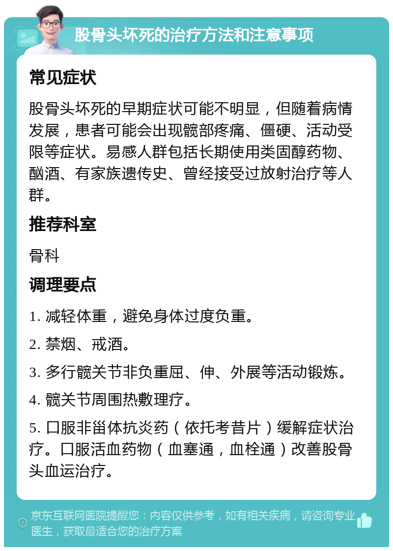 股骨头坏死的治疗方法和注意事项 常见症状 股骨头坏死的早期症状可能不明显，但随着病情发展，患者可能会出现髋部疼痛、僵硬、活动受限等症状。易感人群包括长期使用类固醇药物、酗酒、有家族遗传史、曾经接受过放射治疗等人群。 推荐科室 骨科 调理要点 1. 减轻体重，避免身体过度负重。 2. 禁烟、戒酒。 3. 多行髋关节非负重屈、伸、外展等活动锻炼。 4. 髋关节周围热敷理疗。 5. 口服非甾体抗炎药（依托考昔片）缓解症状治疗。口服活血药物（血塞通，血栓通）改善股骨头血运治疗。