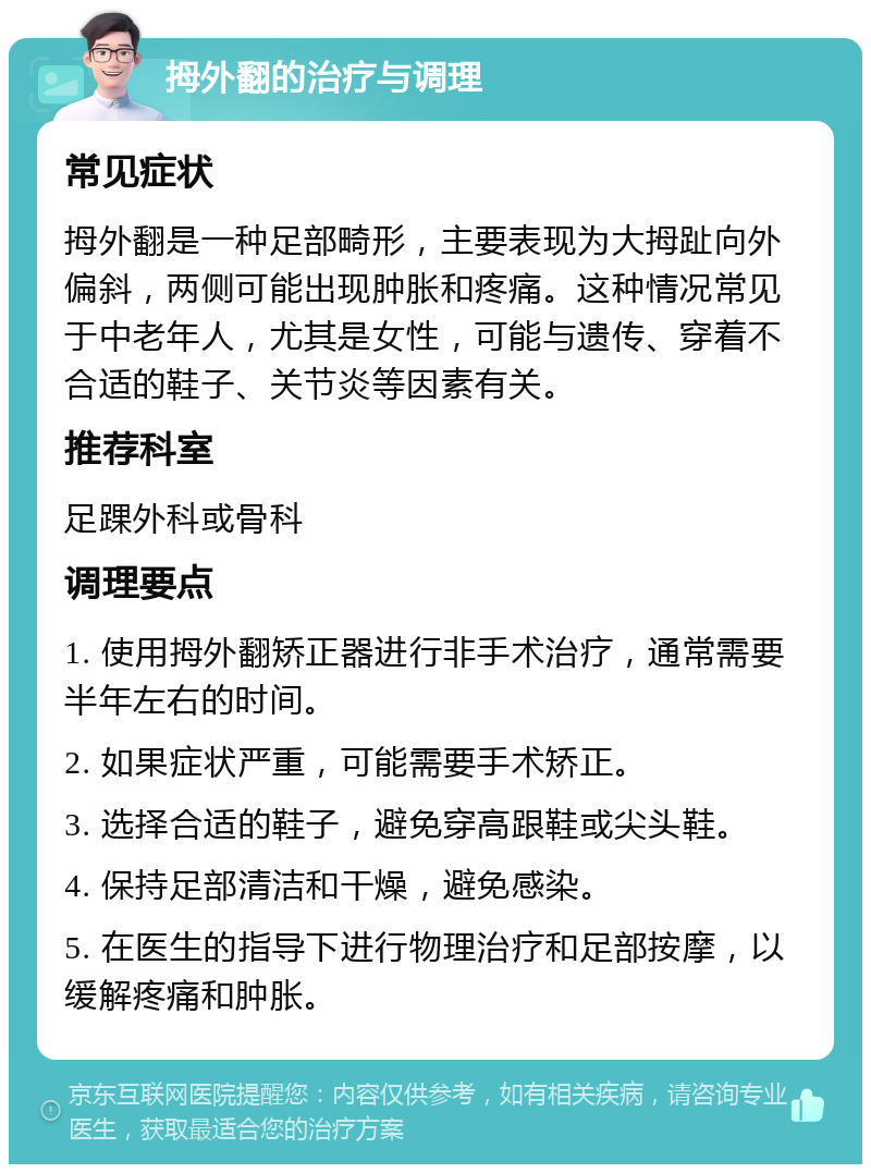 拇外翻的治疗与调理 常见症状 拇外翻是一种足部畸形，主要表现为大拇趾向外偏斜，两侧可能出现肿胀和疼痛。这种情况常见于中老年人，尤其是女性，可能与遗传、穿着不合适的鞋子、关节炎等因素有关。 推荐科室 足踝外科或骨科 调理要点 1. 使用拇外翻矫正器进行非手术治疗，通常需要半年左右的时间。 2. 如果症状严重，可能需要手术矫正。 3. 选择合适的鞋子，避免穿高跟鞋或尖头鞋。 4. 保持足部清洁和干燥，避免感染。 5. 在医生的指导下进行物理治疗和足部按摩，以缓解疼痛和肿胀。