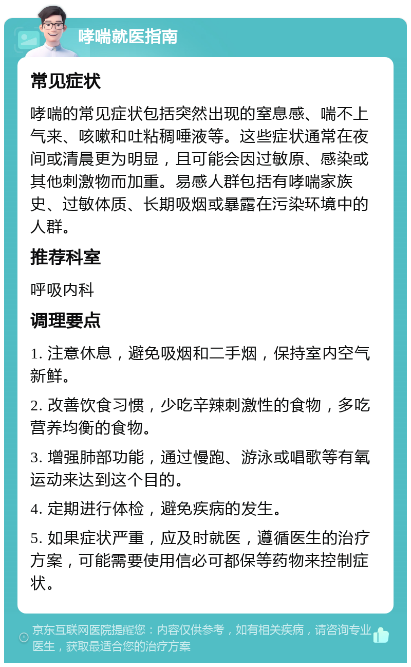 哮喘就医指南 常见症状 哮喘的常见症状包括突然出现的窒息感、喘不上气来、咳嗽和吐粘稠唾液等。这些症状通常在夜间或清晨更为明显，且可能会因过敏原、感染或其他刺激物而加重。易感人群包括有哮喘家族史、过敏体质、长期吸烟或暴露在污染环境中的人群。 推荐科室 呼吸内科 调理要点 1. 注意休息，避免吸烟和二手烟，保持室内空气新鲜。 2. 改善饮食习惯，少吃辛辣刺激性的食物，多吃营养均衡的食物。 3. 增强肺部功能，通过慢跑、游泳或唱歌等有氧运动来达到这个目的。 4. 定期进行体检，避免疾病的发生。 5. 如果症状严重，应及时就医，遵循医生的治疗方案，可能需要使用信必可都保等药物来控制症状。