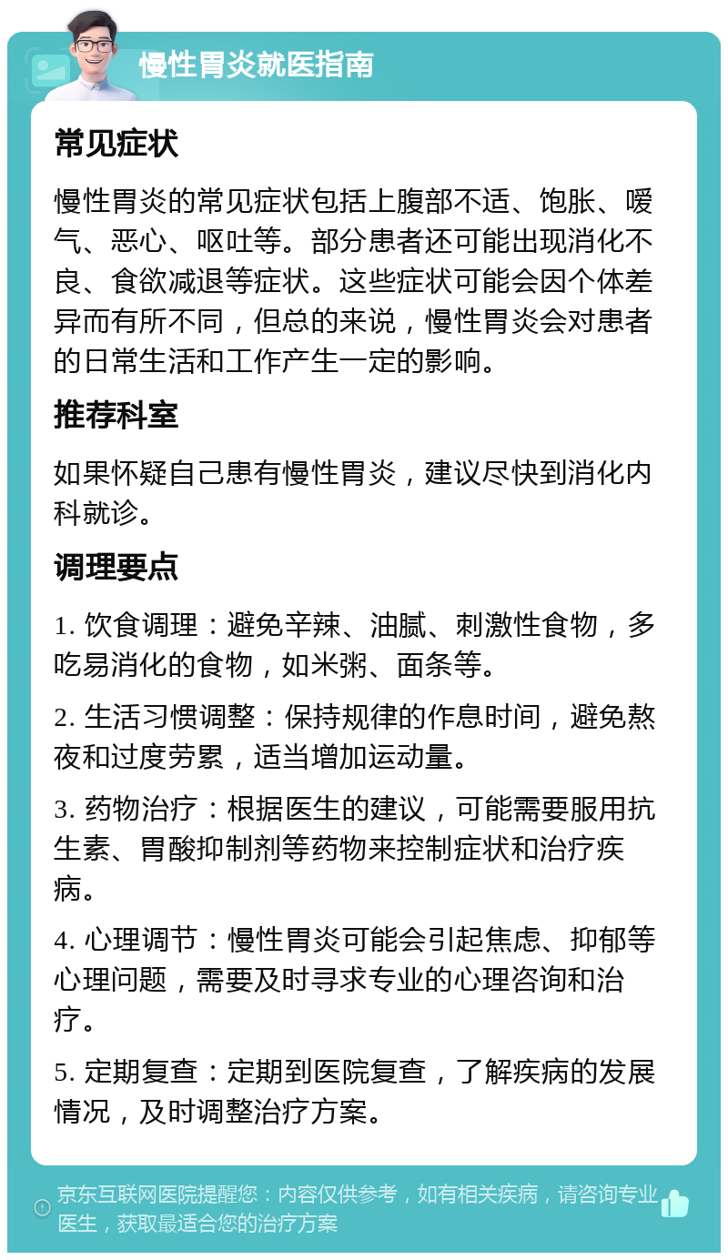 慢性胃炎就医指南 常见症状 慢性胃炎的常见症状包括上腹部不适、饱胀、嗳气、恶心、呕吐等。部分患者还可能出现消化不良、食欲减退等症状。这些症状可能会因个体差异而有所不同，但总的来说，慢性胃炎会对患者的日常生活和工作产生一定的影响。 推荐科室 如果怀疑自己患有慢性胃炎，建议尽快到消化内科就诊。 调理要点 1. 饮食调理：避免辛辣、油腻、刺激性食物，多吃易消化的食物，如米粥、面条等。 2. 生活习惯调整：保持规律的作息时间，避免熬夜和过度劳累，适当增加运动量。 3. 药物治疗：根据医生的建议，可能需要服用抗生素、胃酸抑制剂等药物来控制症状和治疗疾病。 4. 心理调节：慢性胃炎可能会引起焦虑、抑郁等心理问题，需要及时寻求专业的心理咨询和治疗。 5. 定期复查：定期到医院复查，了解疾病的发展情况，及时调整治疗方案。