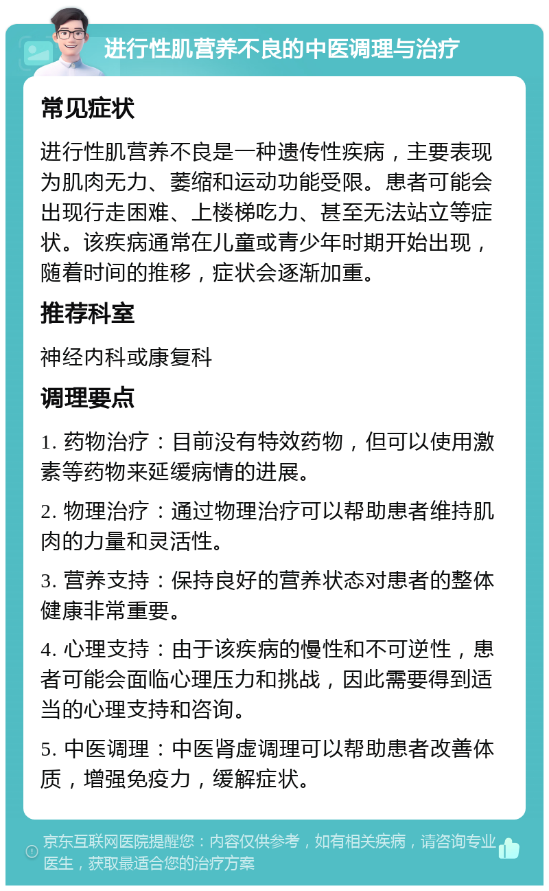 进行性肌营养不良的中医调理与治疗 常见症状 进行性肌营养不良是一种遗传性疾病，主要表现为肌肉无力、萎缩和运动功能受限。患者可能会出现行走困难、上楼梯吃力、甚至无法站立等症状。该疾病通常在儿童或青少年时期开始出现，随着时间的推移，症状会逐渐加重。 推荐科室 神经内科或康复科 调理要点 1. 药物治疗：目前没有特效药物，但可以使用激素等药物来延缓病情的进展。 2. 物理治疗：通过物理治疗可以帮助患者维持肌肉的力量和灵活性。 3. 营养支持：保持良好的营养状态对患者的整体健康非常重要。 4. 心理支持：由于该疾病的慢性和不可逆性，患者可能会面临心理压力和挑战，因此需要得到适当的心理支持和咨询。 5. 中医调理：中医肾虚调理可以帮助患者改善体质，增强免疫力，缓解症状。