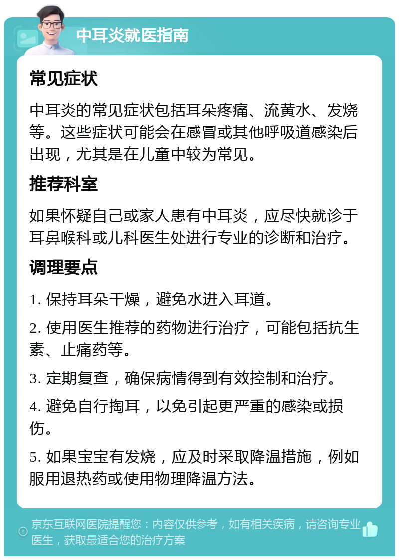 中耳炎就医指南 常见症状 中耳炎的常见症状包括耳朵疼痛、流黄水、发烧等。这些症状可能会在感冒或其他呼吸道感染后出现，尤其是在儿童中较为常见。 推荐科室 如果怀疑自己或家人患有中耳炎，应尽快就诊于耳鼻喉科或儿科医生处进行专业的诊断和治疗。 调理要点 1. 保持耳朵干燥，避免水进入耳道。 2. 使用医生推荐的药物进行治疗，可能包括抗生素、止痛药等。 3. 定期复查，确保病情得到有效控制和治疗。 4. 避免自行掏耳，以免引起更严重的感染或损伤。 5. 如果宝宝有发烧，应及时采取降温措施，例如服用退热药或使用物理降温方法。