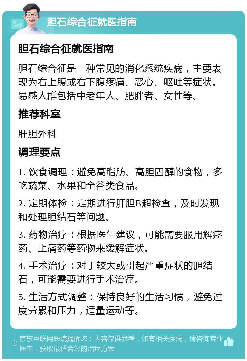 胆石综合征就医指南 胆石综合征就医指南 胆石综合征是一种常见的消化系统疾病，主要表现为右上腹或右下腹疼痛、恶心、呕吐等症状。易感人群包括中老年人、肥胖者、女性等。 推荐科室 肝胆外科 调理要点 1. 饮食调理：避免高脂肪、高胆固醇的食物，多吃蔬菜、水果和全谷类食品。 2. 定期体检：定期进行肝胆B超检查，及时发现和处理胆结石等问题。 3. 药物治疗：根据医生建议，可能需要服用解痉药、止痛药等药物来缓解症状。 4. 手术治疗：对于较大或引起严重症状的胆结石，可能需要进行手术治疗。 5. 生活方式调整：保持良好的生活习惯，避免过度劳累和压力，适量运动等。