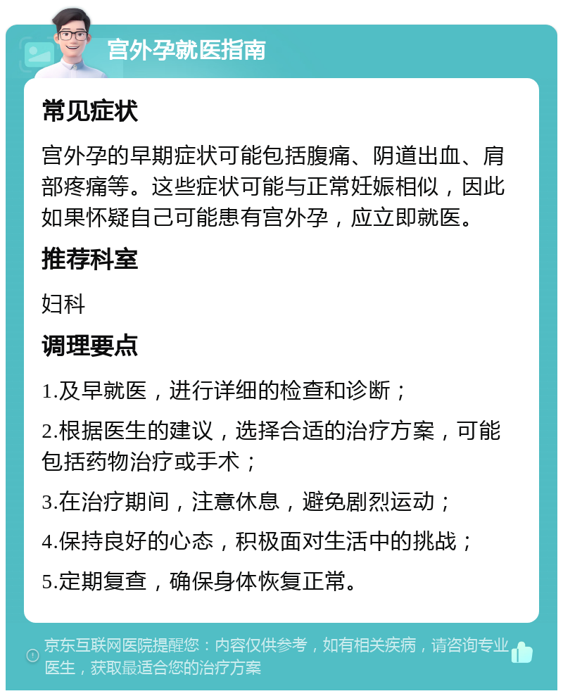 宫外孕就医指南 常见症状 宫外孕的早期症状可能包括腹痛、阴道出血、肩部疼痛等。这些症状可能与正常妊娠相似，因此如果怀疑自己可能患有宫外孕，应立即就医。 推荐科室 妇科 调理要点 1.及早就医，进行详细的检查和诊断； 2.根据医生的建议，选择合适的治疗方案，可能包括药物治疗或手术； 3.在治疗期间，注意休息，避免剧烈运动； 4.保持良好的心态，积极面对生活中的挑战； 5.定期复查，确保身体恢复正常。