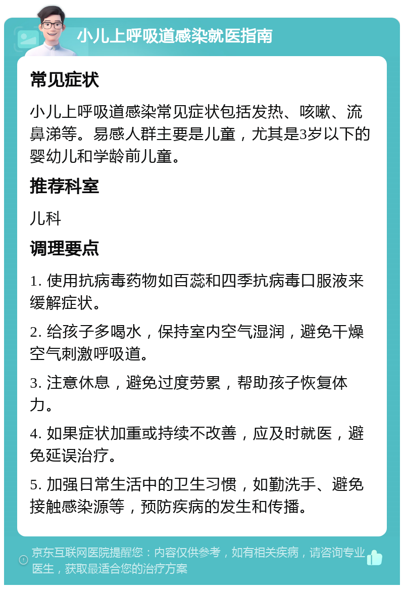 小儿上呼吸道感染就医指南 常见症状 小儿上呼吸道感染常见症状包括发热、咳嗽、流鼻涕等。易感人群主要是儿童，尤其是3岁以下的婴幼儿和学龄前儿童。 推荐科室 儿科 调理要点 1. 使用抗病毒药物如百蕊和四季抗病毒口服液来缓解症状。 2. 给孩子多喝水，保持室内空气湿润，避免干燥空气刺激呼吸道。 3. 注意休息，避免过度劳累，帮助孩子恢复体力。 4. 如果症状加重或持续不改善，应及时就医，避免延误治疗。 5. 加强日常生活中的卫生习惯，如勤洗手、避免接触感染源等，预防疾病的发生和传播。