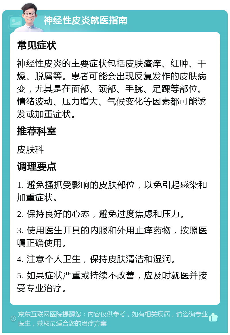 神经性皮炎就医指南 常见症状 神经性皮炎的主要症状包括皮肤瘙痒、红肿、干燥、脱屑等。患者可能会出现反复发作的皮肤病变，尤其是在面部、颈部、手腕、足踝等部位。情绪波动、压力增大、气候变化等因素都可能诱发或加重症状。 推荐科室 皮肤科 调理要点 1. 避免搔抓受影响的皮肤部位，以免引起感染和加重症状。 2. 保持良好的心态，避免过度焦虑和压力。 3. 使用医生开具的内服和外用止痒药物，按照医嘱正确使用。 4. 注意个人卫生，保持皮肤清洁和湿润。 5. 如果症状严重或持续不改善，应及时就医并接受专业治疗。