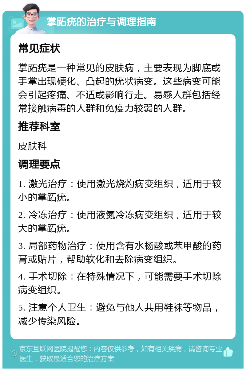 掌跖疣的治疗与调理指南 常见症状 掌跖疣是一种常见的皮肤病，主要表现为脚底或手掌出现硬化、凸起的疣状病变。这些病变可能会引起疼痛、不适或影响行走。易感人群包括经常接触病毒的人群和免疫力较弱的人群。 推荐科室 皮肤科 调理要点 1. 激光治疗：使用激光烧灼病变组织，适用于较小的掌跖疣。 2. 冷冻治疗：使用液氮冷冻病变组织，适用于较大的掌跖疣。 3. 局部药物治疗：使用含有水杨酸或苯甲酸的药膏或贴片，帮助软化和去除病变组织。 4. 手术切除：在特殊情况下，可能需要手术切除病变组织。 5. 注意个人卫生：避免与他人共用鞋袜等物品，减少传染风险。