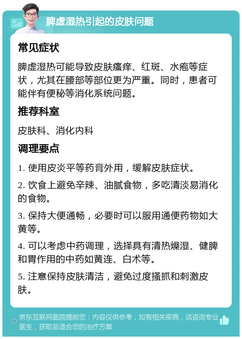 脾虚湿热引起的皮肤问题 常见症状 脾虚湿热可能导致皮肤瘙痒、红斑、水疱等症状，尤其在腰部等部位更为严重。同时，患者可能伴有便秘等消化系统问题。 推荐科室 皮肤科、消化内科 调理要点 1. 使用皮炎平等药膏外用，缓解皮肤症状。 2. 饮食上避免辛辣、油腻食物，多吃清淡易消化的食物。 3. 保持大便通畅，必要时可以服用通便药物如大黄等。 4. 可以考虑中药调理，选择具有清热燥湿、健脾和胃作用的中药如黄连、白术等。 5. 注意保持皮肤清洁，避免过度搔抓和刺激皮肤。