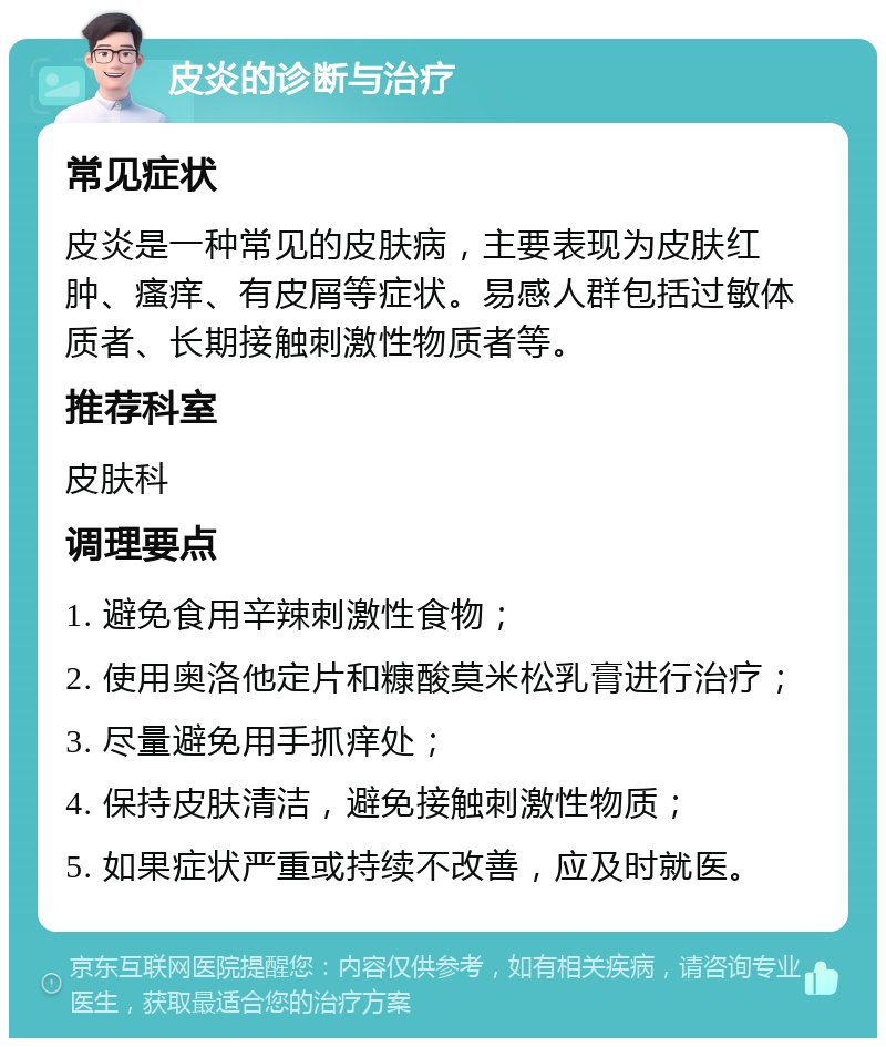 皮炎的诊断与治疗 常见症状 皮炎是一种常见的皮肤病，主要表现为皮肤红肿、瘙痒、有皮屑等症状。易感人群包括过敏体质者、长期接触刺激性物质者等。 推荐科室 皮肤科 调理要点 1. 避免食用辛辣刺激性食物； 2. 使用奥洛他定片和糠酸莫米松乳膏进行治疗； 3. 尽量避免用手抓痒处； 4. 保持皮肤清洁，避免接触刺激性物质； 5. 如果症状严重或持续不改善，应及时就医。