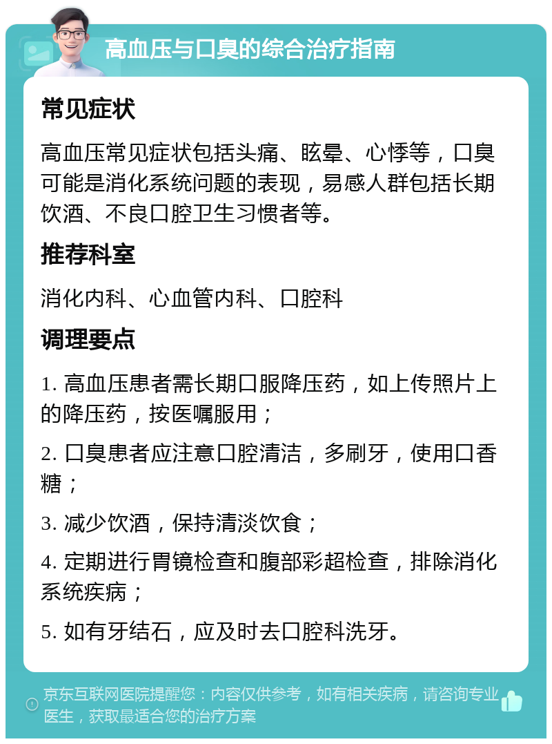 高血压与口臭的综合治疗指南 常见症状 高血压常见症状包括头痛、眩晕、心悸等，口臭可能是消化系统问题的表现，易感人群包括长期饮酒、不良口腔卫生习惯者等。 推荐科室 消化内科、心血管内科、口腔科 调理要点 1. 高血压患者需长期口服降压药，如上传照片上的降压药，按医嘱服用； 2. 口臭患者应注意口腔清洁，多刷牙，使用口香糖； 3. 减少饮酒，保持清淡饮食； 4. 定期进行胃镜检查和腹部彩超检查，排除消化系统疾病； 5. 如有牙结石，应及时去口腔科洗牙。