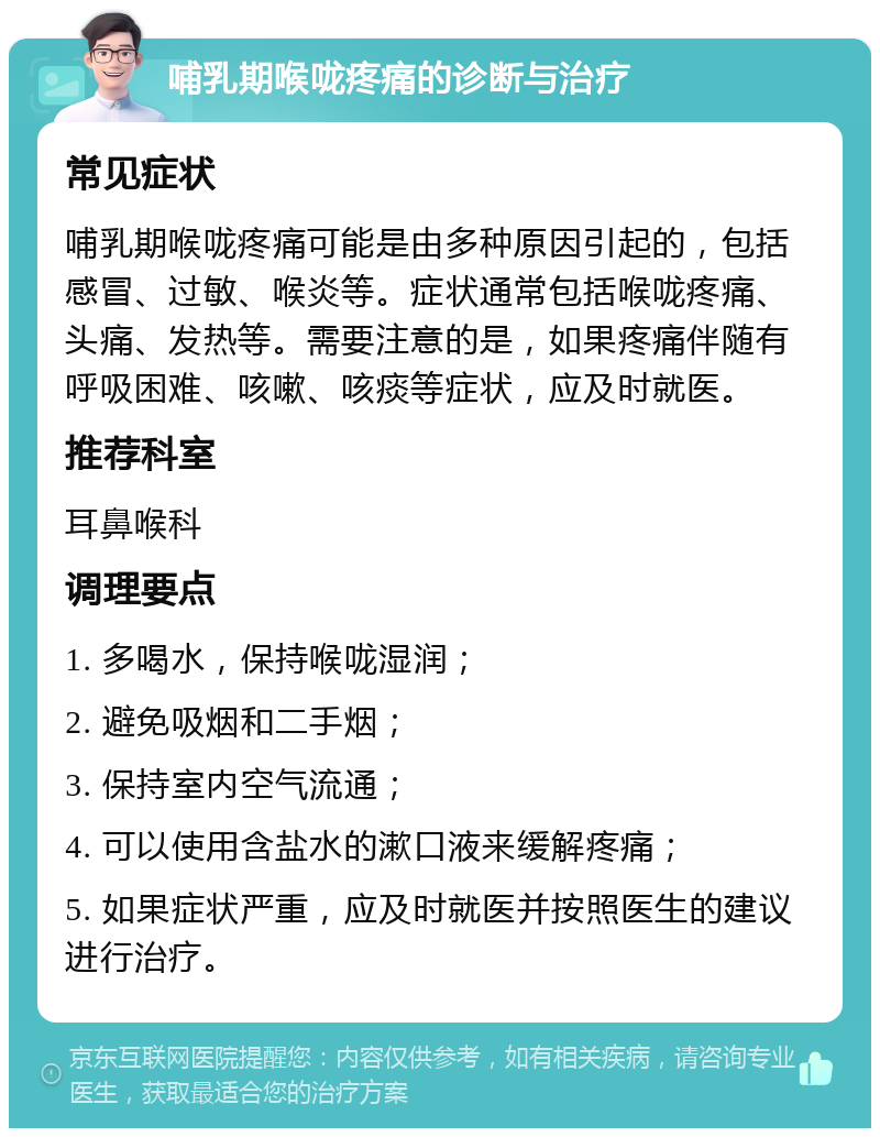 哺乳期喉咙疼痛的诊断与治疗 常见症状 哺乳期喉咙疼痛可能是由多种原因引起的，包括感冒、过敏、喉炎等。症状通常包括喉咙疼痛、头痛、发热等。需要注意的是，如果疼痛伴随有呼吸困难、咳嗽、咳痰等症状，应及时就医。 推荐科室 耳鼻喉科 调理要点 1. 多喝水，保持喉咙湿润； 2. 避免吸烟和二手烟； 3. 保持室内空气流通； 4. 可以使用含盐水的漱口液来缓解疼痛； 5. 如果症状严重，应及时就医并按照医生的建议进行治疗。