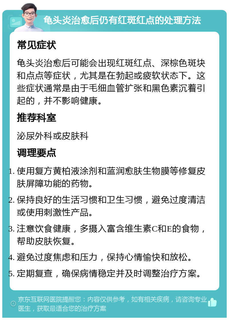 龟头炎治愈后仍有红斑红点的处理方法 常见症状 龟头炎治愈后可能会出现红斑红点、深棕色斑块和点点等症状，尤其是在勃起或疲软状态下。这些症状通常是由于毛细血管扩张和黑色素沉着引起的，并不影响健康。 推荐科室 泌尿外科或皮肤科 调理要点 使用复方黄柏液涂剂和蓝润愈肤生物膜等修复皮肤屏障功能的药物。 保持良好的生活习惯和卫生习惯，避免过度清洁或使用刺激性产品。 注意饮食健康，多摄入富含维生素C和E的食物，帮助皮肤恢复。 避免过度焦虑和压力，保持心情愉快和放松。 定期复查，确保病情稳定并及时调整治疗方案。