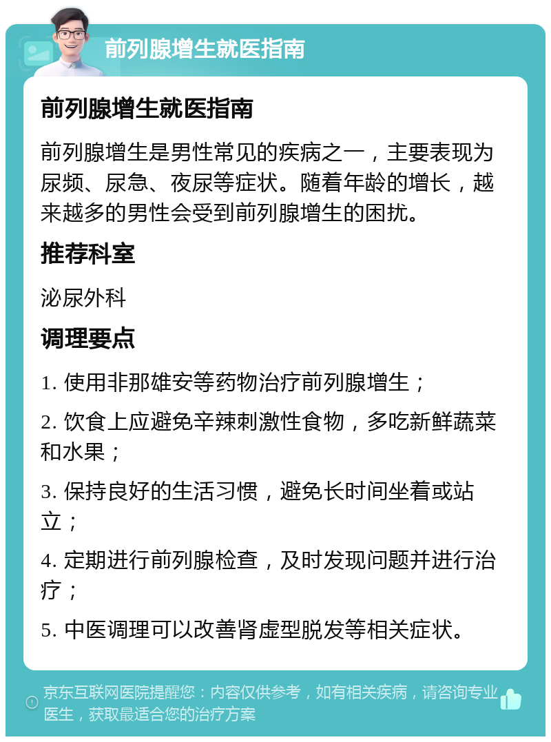 前列腺增生就医指南 前列腺增生就医指南 前列腺增生是男性常见的疾病之一，主要表现为尿频、尿急、夜尿等症状。随着年龄的增长，越来越多的男性会受到前列腺增生的困扰。 推荐科室 泌尿外科 调理要点 1. 使用非那雄安等药物治疗前列腺增生； 2. 饮食上应避免辛辣刺激性食物，多吃新鲜蔬菜和水果； 3. 保持良好的生活习惯，避免长时间坐着或站立； 4. 定期进行前列腺检查，及时发现问题并进行治疗； 5. 中医调理可以改善肾虚型脱发等相关症状。