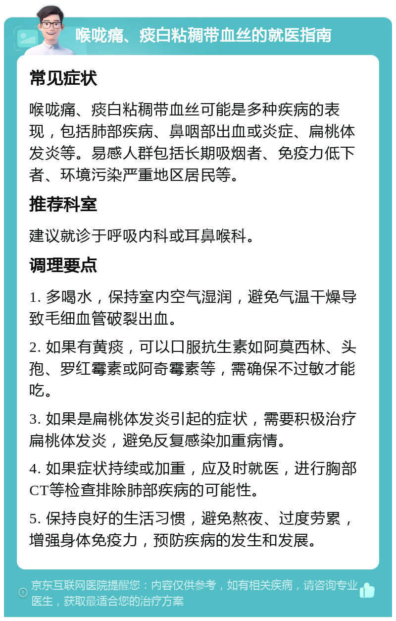 喉咙痛、痰白粘稠带血丝的就医指南 常见症状 喉咙痛、痰白粘稠带血丝可能是多种疾病的表现，包括肺部疾病、鼻咽部出血或炎症、扁桃体发炎等。易感人群包括长期吸烟者、免疫力低下者、环境污染严重地区居民等。 推荐科室 建议就诊于呼吸内科或耳鼻喉科。 调理要点 1. 多喝水，保持室内空气湿润，避免气温干燥导致毛细血管破裂出血。 2. 如果有黄痰，可以口服抗生素如阿莫西林、头孢、罗红霉素或阿奇霉素等，需确保不过敏才能吃。 3. 如果是扁桃体发炎引起的症状，需要积极治疗扁桃体发炎，避免反复感染加重病情。 4. 如果症状持续或加重，应及时就医，进行胸部CT等检查排除肺部疾病的可能性。 5. 保持良好的生活习惯，避免熬夜、过度劳累，增强身体免疫力，预防疾病的发生和发展。