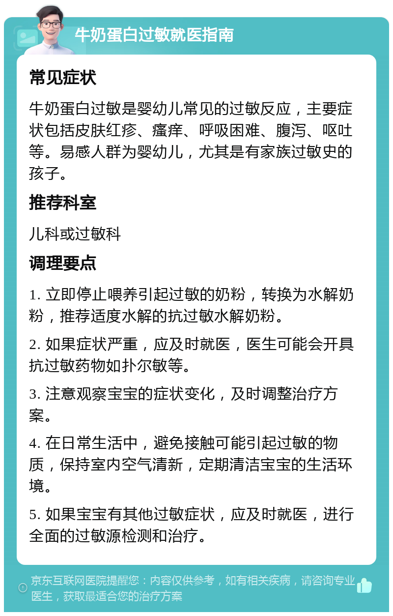 牛奶蛋白过敏就医指南 常见症状 牛奶蛋白过敏是婴幼儿常见的过敏反应，主要症状包括皮肤红疹、瘙痒、呼吸困难、腹泻、呕吐等。易感人群为婴幼儿，尤其是有家族过敏史的孩子。 推荐科室 儿科或过敏科 调理要点 1. 立即停止喂养引起过敏的奶粉，转换为水解奶粉，推荐适度水解的抗过敏水解奶粉。 2. 如果症状严重，应及时就医，医生可能会开具抗过敏药物如扑尔敏等。 3. 注意观察宝宝的症状变化，及时调整治疗方案。 4. 在日常生活中，避免接触可能引起过敏的物质，保持室内空气清新，定期清洁宝宝的生活环境。 5. 如果宝宝有其他过敏症状，应及时就医，进行全面的过敏源检测和治疗。