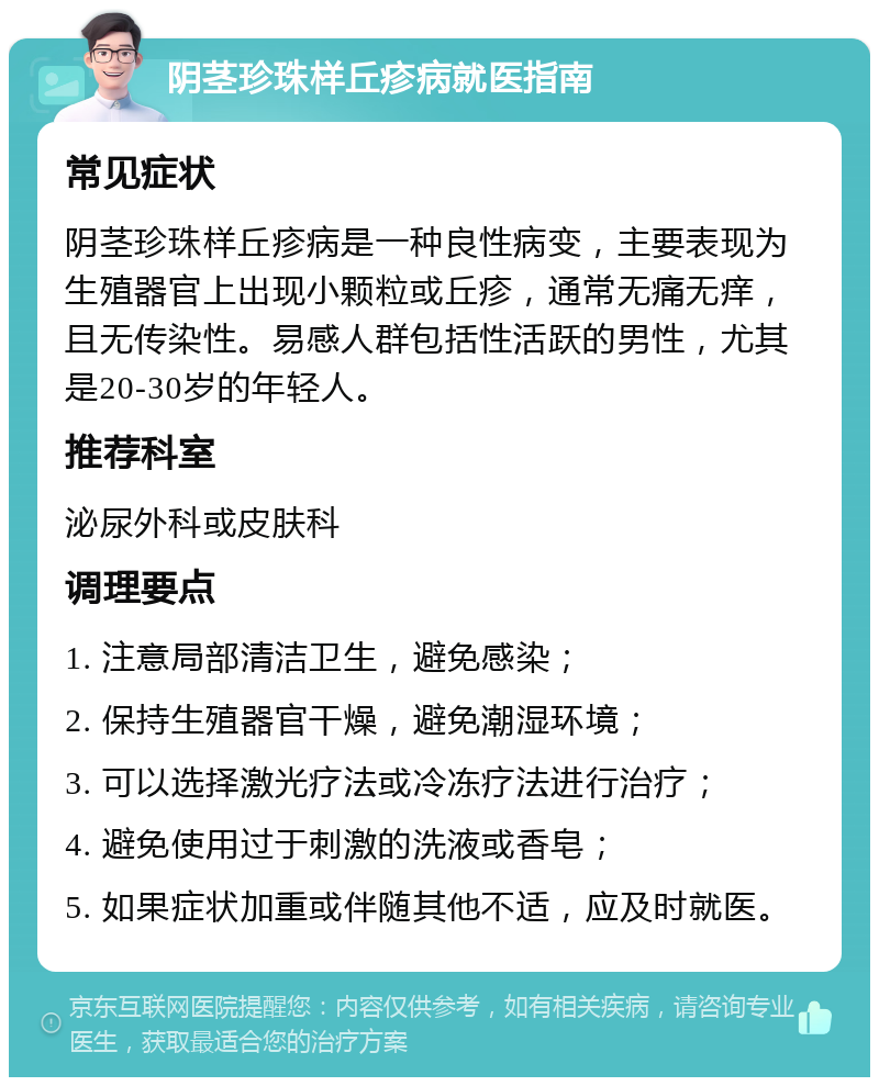 阴茎珍珠样丘疹病就医指南 常见症状 阴茎珍珠样丘疹病是一种良性病变，主要表现为生殖器官上出现小颗粒或丘疹，通常无痛无痒，且无传染性。易感人群包括性活跃的男性，尤其是20-30岁的年轻人。 推荐科室 泌尿外科或皮肤科 调理要点 1. 注意局部清洁卫生，避免感染； 2. 保持生殖器官干燥，避免潮湿环境； 3. 可以选择激光疗法或冷冻疗法进行治疗； 4. 避免使用过于刺激的洗液或香皂； 5. 如果症状加重或伴随其他不适，应及时就医。