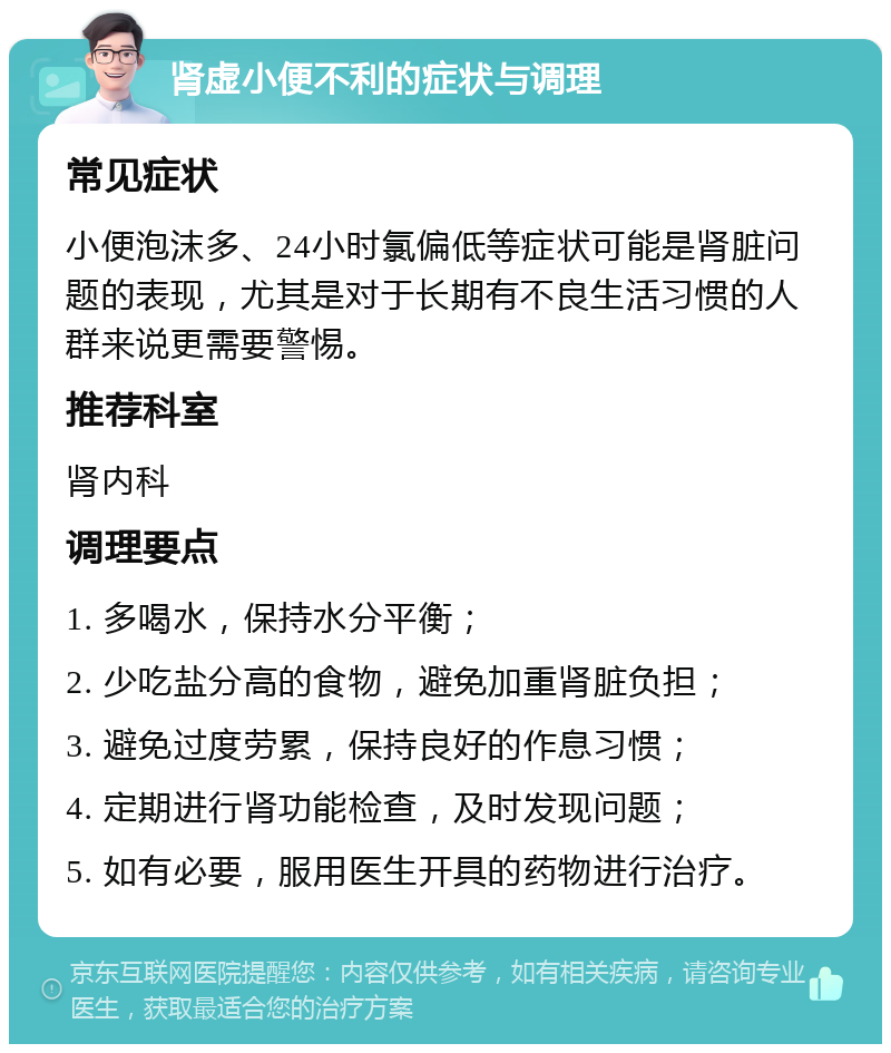 肾虚小便不利的症状与调理 常见症状 小便泡沫多、24小时氯偏低等症状可能是肾脏问题的表现，尤其是对于长期有不良生活习惯的人群来说更需要警惕。 推荐科室 肾内科 调理要点 1. 多喝水，保持水分平衡； 2. 少吃盐分高的食物，避免加重肾脏负担； 3. 避免过度劳累，保持良好的作息习惯； 4. 定期进行肾功能检查，及时发现问题； 5. 如有必要，服用医生开具的药物进行治疗。