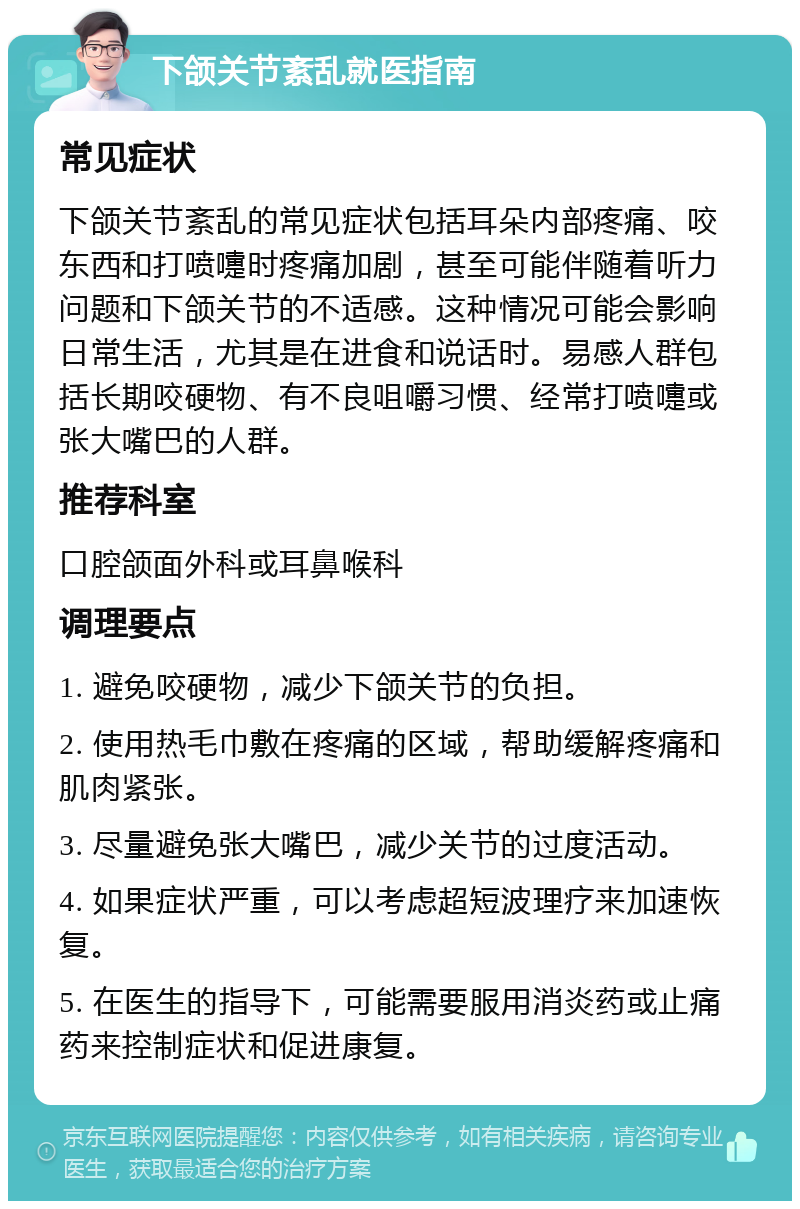 下颌关节紊乱就医指南 常见症状 下颌关节紊乱的常见症状包括耳朵内部疼痛、咬东西和打喷嚏时疼痛加剧，甚至可能伴随着听力问题和下颌关节的不适感。这种情况可能会影响日常生活，尤其是在进食和说话时。易感人群包括长期咬硬物、有不良咀嚼习惯、经常打喷嚏或张大嘴巴的人群。 推荐科室 口腔颌面外科或耳鼻喉科 调理要点 1. 避免咬硬物，减少下颌关节的负担。 2. 使用热毛巾敷在疼痛的区域，帮助缓解疼痛和肌肉紧张。 3. 尽量避免张大嘴巴，减少关节的过度活动。 4. 如果症状严重，可以考虑超短波理疗来加速恢复。 5. 在医生的指导下，可能需要服用消炎药或止痛药来控制症状和促进康复。