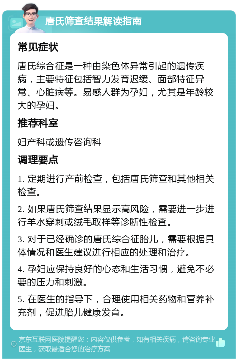 唐氏筛查结果解读指南 常见症状 唐氏综合征是一种由染色体异常引起的遗传疾病，主要特征包括智力发育迟缓、面部特征异常、心脏病等。易感人群为孕妇，尤其是年龄较大的孕妇。 推荐科室 妇产科或遗传咨询科 调理要点 1. 定期进行产前检查，包括唐氏筛查和其他相关检查。 2. 如果唐氏筛查结果显示高风险，需要进一步进行羊水穿刺或绒毛取样等诊断性检查。 3. 对于已经确诊的唐氏综合征胎儿，需要根据具体情况和医生建议进行相应的处理和治疗。 4. 孕妇应保持良好的心态和生活习惯，避免不必要的压力和刺激。 5. 在医生的指导下，合理使用相关药物和营养补充剂，促进胎儿健康发育。