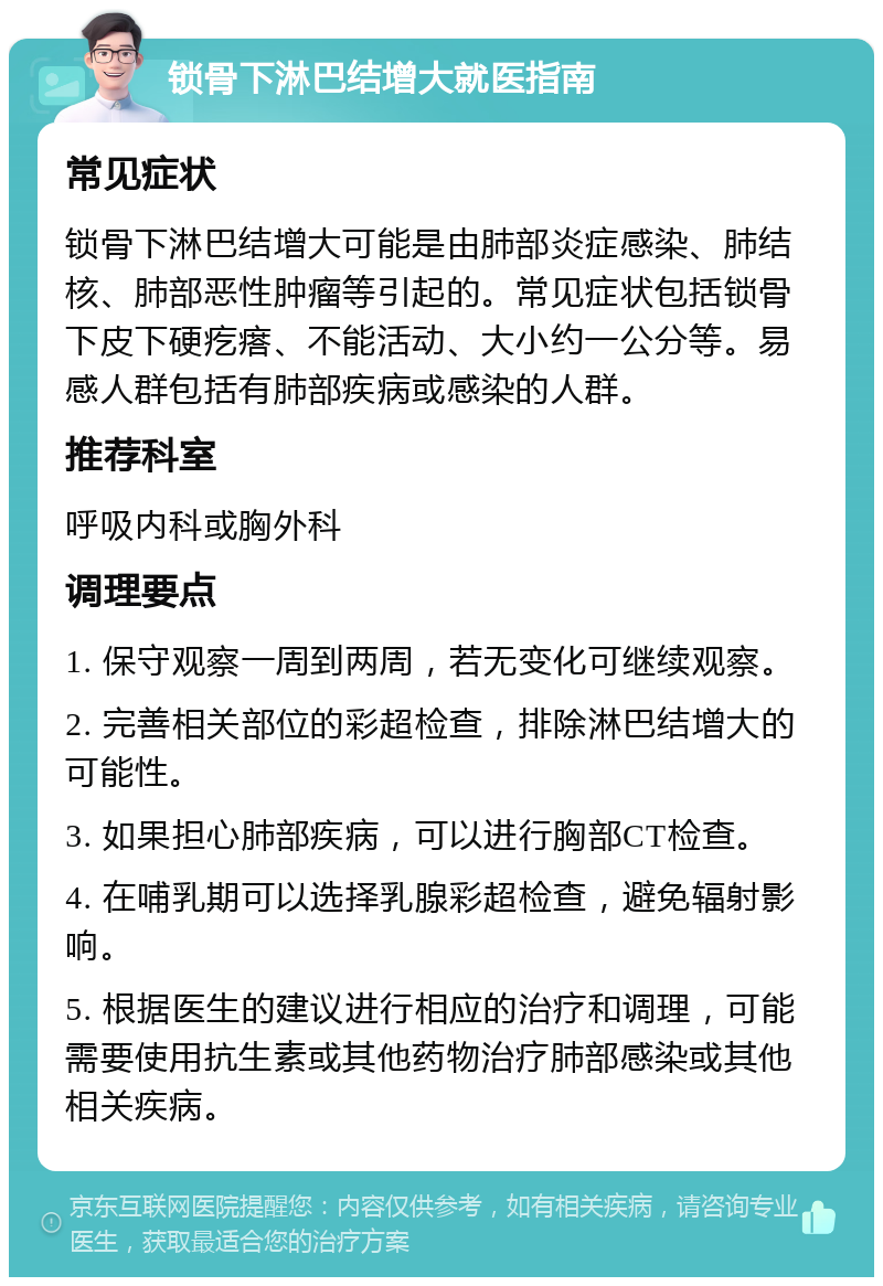 锁骨下淋巴结增大就医指南 常见症状 锁骨下淋巴结增大可能是由肺部炎症感染、肺结核、肺部恶性肿瘤等引起的。常见症状包括锁骨下皮下硬疙瘩、不能活动、大小约一公分等。易感人群包括有肺部疾病或感染的人群。 推荐科室 呼吸内科或胸外科 调理要点 1. 保守观察一周到两周，若无变化可继续观察。 2. 完善相关部位的彩超检查，排除淋巴结增大的可能性。 3. 如果担心肺部疾病，可以进行胸部CT检查。 4. 在哺乳期可以选择乳腺彩超检查，避免辐射影响。 5. 根据医生的建议进行相应的治疗和调理，可能需要使用抗生素或其他药物治疗肺部感染或其他相关疾病。