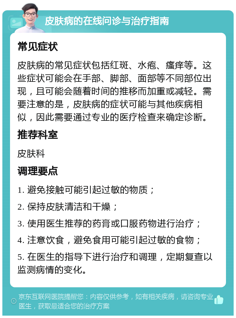 皮肤病的在线问诊与治疗指南 常见症状 皮肤病的常见症状包括红斑、水疱、瘙痒等。这些症状可能会在手部、脚部、面部等不同部位出现，且可能会随着时间的推移而加重或减轻。需要注意的是，皮肤病的症状可能与其他疾病相似，因此需要通过专业的医疗检查来确定诊断。 推荐科室 皮肤科 调理要点 1. 避免接触可能引起过敏的物质； 2. 保持皮肤清洁和干燥； 3. 使用医生推荐的药膏或口服药物进行治疗； 4. 注意饮食，避免食用可能引起过敏的食物； 5. 在医生的指导下进行治疗和调理，定期复查以监测病情的变化。