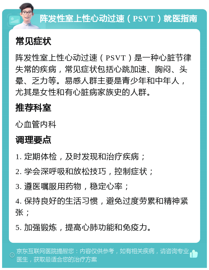 阵发性室上性心动过速（PSVT）就医指南 常见症状 阵发性室上性心动过速（PSVT）是一种心脏节律失常的疾病，常见症状包括心跳加速、胸闷、头晕、乏力等。易感人群主要是青少年和中年人，尤其是女性和有心脏病家族史的人群。 推荐科室 心血管内科 调理要点 1. 定期体检，及时发现和治疗疾病； 2. 学会深呼吸和放松技巧，控制症状； 3. 遵医嘱服用药物，稳定心率； 4. 保持良好的生活习惯，避免过度劳累和精神紧张； 5. 加强锻炼，提高心肺功能和免疫力。