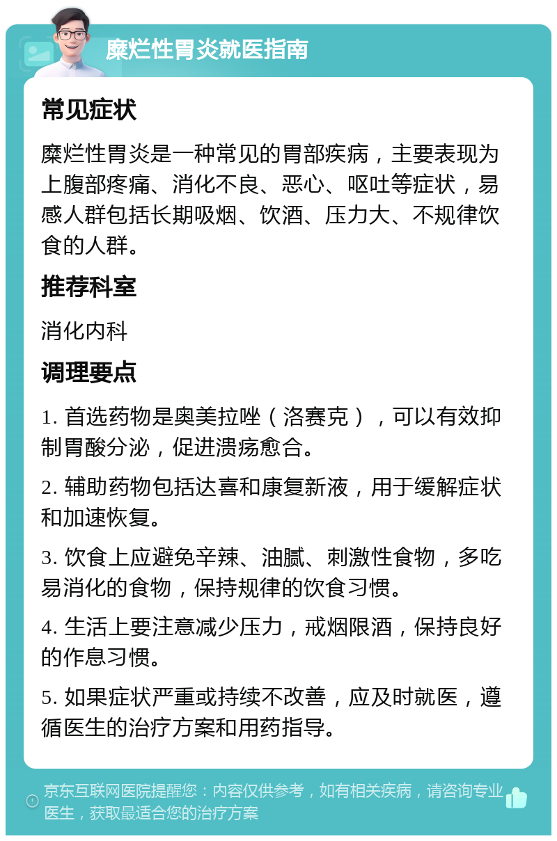 糜烂性胃炎就医指南 常见症状 糜烂性胃炎是一种常见的胃部疾病，主要表现为上腹部疼痛、消化不良、恶心、呕吐等症状，易感人群包括长期吸烟、饮酒、压力大、不规律饮食的人群。 推荐科室 消化内科 调理要点 1. 首选药物是奥美拉唑（洛赛克），可以有效抑制胃酸分泌，促进溃疡愈合。 2. 辅助药物包括达喜和康复新液，用于缓解症状和加速恢复。 3. 饮食上应避免辛辣、油腻、刺激性食物，多吃易消化的食物，保持规律的饮食习惯。 4. 生活上要注意减少压力，戒烟限酒，保持良好的作息习惯。 5. 如果症状严重或持续不改善，应及时就医，遵循医生的治疗方案和用药指导。