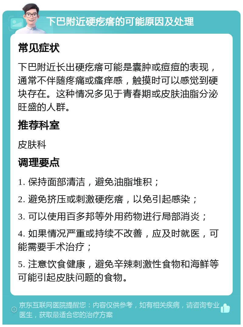 下巴附近硬疙瘩的可能原因及处理 常见症状 下巴附近长出硬疙瘩可能是囊肿或痘痘的表现，通常不伴随疼痛或瘙痒感，触摸时可以感觉到硬块存在。这种情况多见于青春期或皮肤油脂分泌旺盛的人群。 推荐科室 皮肤科 调理要点 1. 保持面部清洁，避免油脂堆积； 2. 避免挤压或刺激硬疙瘩，以免引起感染； 3. 可以使用百多邦等外用药物进行局部消炎； 4. 如果情况严重或持续不改善，应及时就医，可能需要手术治疗； 5. 注意饮食健康，避免辛辣刺激性食物和海鲜等可能引起皮肤问题的食物。