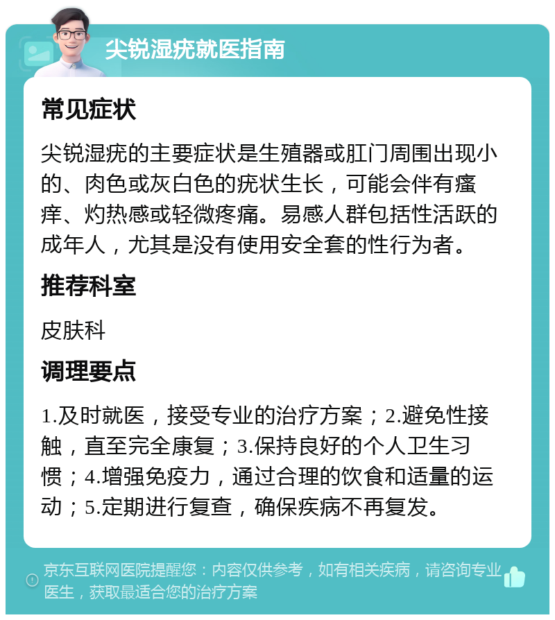 尖锐湿疣就医指南 常见症状 尖锐湿疣的主要症状是生殖器或肛门周围出现小的、肉色或灰白色的疣状生长，可能会伴有瘙痒、灼热感或轻微疼痛。易感人群包括性活跃的成年人，尤其是没有使用安全套的性行为者。 推荐科室 皮肤科 调理要点 1.及时就医，接受专业的治疗方案；2.避免性接触，直至完全康复；3.保持良好的个人卫生习惯；4.增强免疫力，通过合理的饮食和适量的运动；5.定期进行复查，确保疾病不再复发。