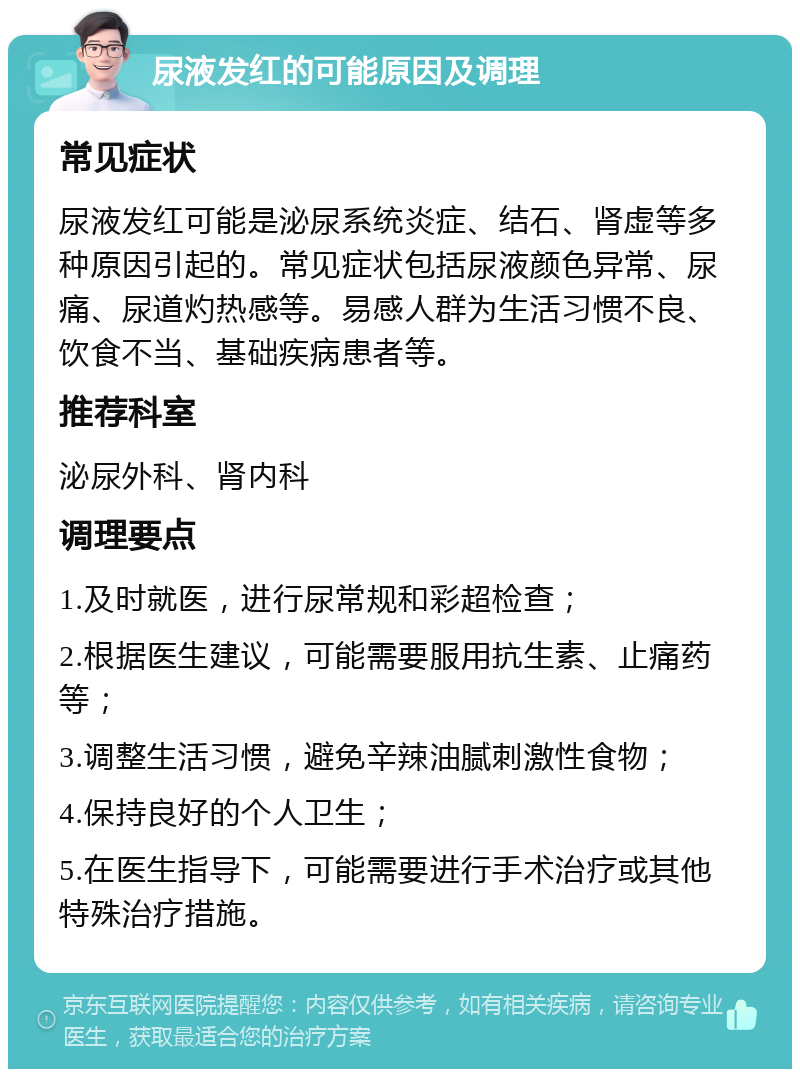 尿液发红的可能原因及调理 常见症状 尿液发红可能是泌尿系统炎症、结石、肾虚等多种原因引起的。常见症状包括尿液颜色异常、尿痛、尿道灼热感等。易感人群为生活习惯不良、饮食不当、基础疾病患者等。 推荐科室 泌尿外科、肾内科 调理要点 1.及时就医，进行尿常规和彩超检查； 2.根据医生建议，可能需要服用抗生素、止痛药等； 3.调整生活习惯，避免辛辣油腻刺激性食物； 4.保持良好的个人卫生； 5.在医生指导下，可能需要进行手术治疗或其他特殊治疗措施。