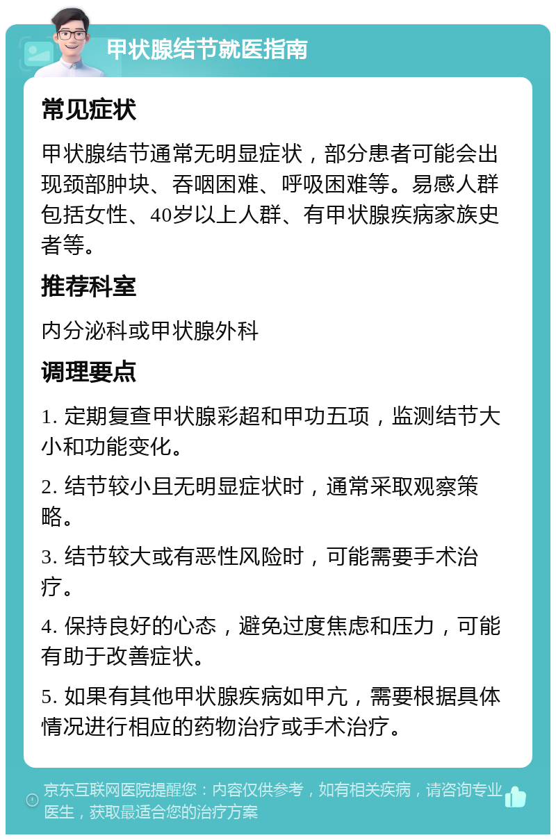 甲状腺结节就医指南 常见症状 甲状腺结节通常无明显症状，部分患者可能会出现颈部肿块、吞咽困难、呼吸困难等。易感人群包括女性、40岁以上人群、有甲状腺疾病家族史者等。 推荐科室 内分泌科或甲状腺外科 调理要点 1. 定期复查甲状腺彩超和甲功五项，监测结节大小和功能变化。 2. 结节较小且无明显症状时，通常采取观察策略。 3. 结节较大或有恶性风险时，可能需要手术治疗。 4. 保持良好的心态，避免过度焦虑和压力，可能有助于改善症状。 5. 如果有其他甲状腺疾病如甲亢，需要根据具体情况进行相应的药物治疗或手术治疗。