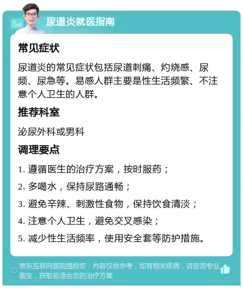 尿道炎就医指南 常见症状 尿道炎的常见症状包括尿道刺痛、灼烧感、尿频、尿急等。易感人群主要是性生活频繁、不注意个人卫生的人群。 推荐科室 泌尿外科或男科 调理要点 1. 遵循医生的治疗方案，按时服药； 2. 多喝水，保持尿路通畅； 3. 避免辛辣、刺激性食物，保持饮食清淡； 4. 注意个人卫生，避免交叉感染； 5. 减少性生活频率，使用安全套等防护措施。