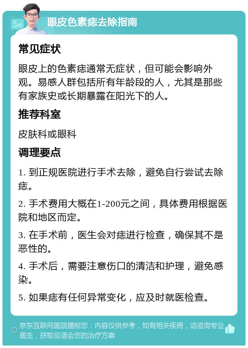 眼皮色素痣去除指南 常见症状 眼皮上的色素痣通常无症状，但可能会影响外观。易感人群包括所有年龄段的人，尤其是那些有家族史或长期暴露在阳光下的人。 推荐科室 皮肤科或眼科 调理要点 1. 到正规医院进行手术去除，避免自行尝试去除痣。 2. 手术费用大概在1-200元之间，具体费用根据医院和地区而定。 3. 在手术前，医生会对痣进行检查，确保其不是恶性的。 4. 手术后，需要注意伤口的清洁和护理，避免感染。 5. 如果痣有任何异常变化，应及时就医检查。