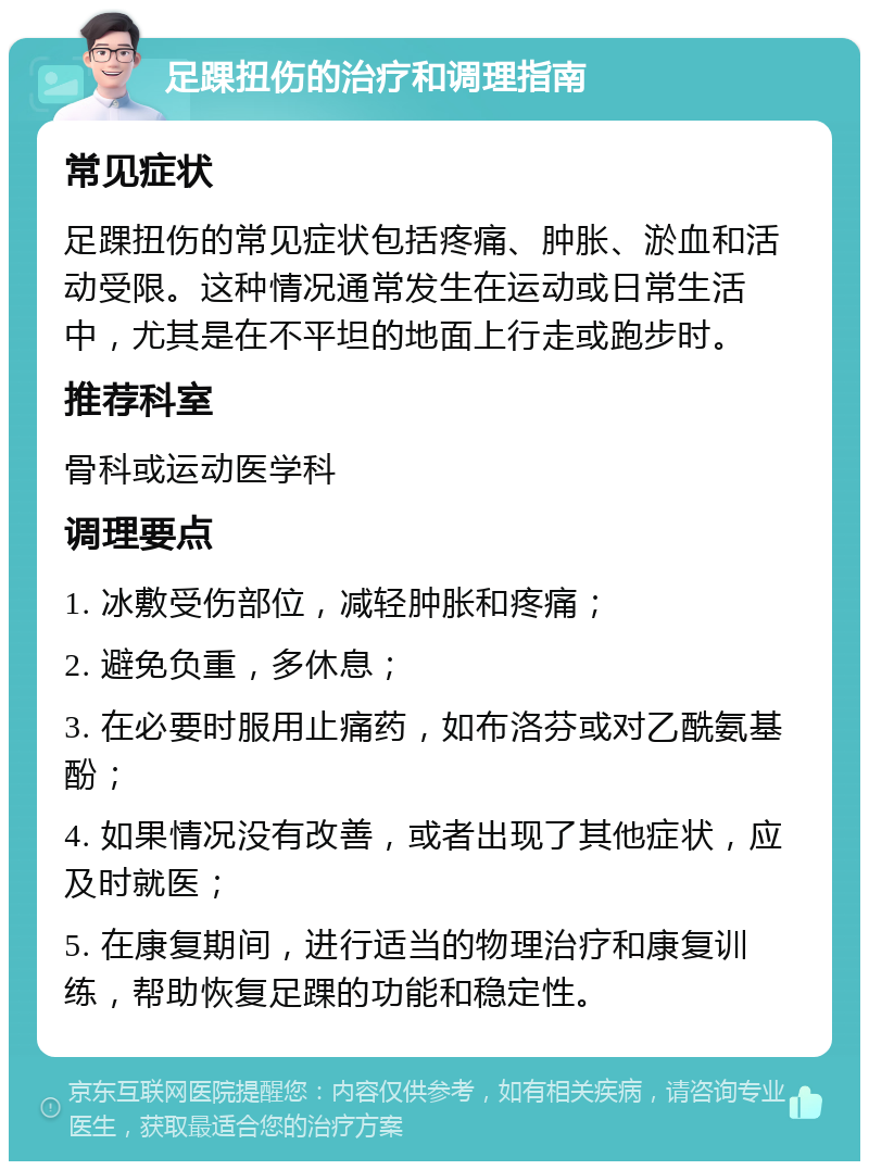 足踝扭伤的治疗和调理指南 常见症状 足踝扭伤的常见症状包括疼痛、肿胀、淤血和活动受限。这种情况通常发生在运动或日常生活中，尤其是在不平坦的地面上行走或跑步时。 推荐科室 骨科或运动医学科 调理要点 1. 冰敷受伤部位，减轻肿胀和疼痛； 2. 避免负重，多休息； 3. 在必要时服用止痛药，如布洛芬或对乙酰氨基酚； 4. 如果情况没有改善，或者出现了其他症状，应及时就医； 5. 在康复期间，进行适当的物理治疗和康复训练，帮助恢复足踝的功能和稳定性。