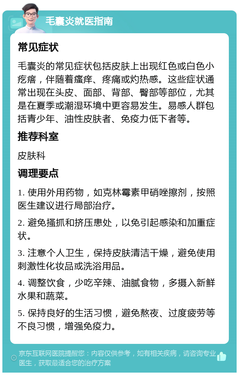 毛囊炎就医指南 常见症状 毛囊炎的常见症状包括皮肤上出现红色或白色小疙瘩，伴随着瘙痒、疼痛或灼热感。这些症状通常出现在头皮、面部、背部、臀部等部位，尤其是在夏季或潮湿环境中更容易发生。易感人群包括青少年、油性皮肤者、免疫力低下者等。 推荐科室 皮肤科 调理要点 1. 使用外用药物，如克林霉素甲硝唑擦剂，按照医生建议进行局部治疗。 2. 避免搔抓和挤压患处，以免引起感染和加重症状。 3. 注意个人卫生，保持皮肤清洁干燥，避免使用刺激性化妆品或洗浴用品。 4. 调整饮食，少吃辛辣、油腻食物，多摄入新鲜水果和蔬菜。 5. 保持良好的生活习惯，避免熬夜、过度疲劳等不良习惯，增强免疫力。