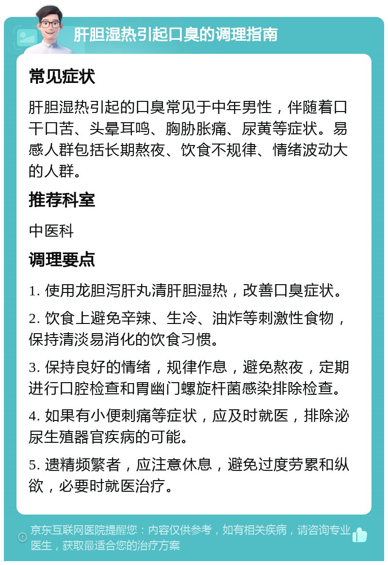 肝胆湿热引起口臭的调理指南 常见症状 肝胆湿热引起的口臭常见于中年男性，伴随着口干口苦、头晕耳鸣、胸胁胀痛、尿黄等症状。易感人群包括长期熬夜、饮食不规律、情绪波动大的人群。 推荐科室 中医科 调理要点 1. 使用龙胆泻肝丸清肝胆湿热，改善口臭症状。 2. 饮食上避免辛辣、生冷、油炸等刺激性食物，保持清淡易消化的饮食习惯。 3. 保持良好的情绪，规律作息，避免熬夜，定期进行口腔检查和胃幽门螺旋杆菌感染排除检查。 4. 如果有小便刺痛等症状，应及时就医，排除泌尿生殖器官疾病的可能。 5. 遗精频繁者，应注意休息，避免过度劳累和纵欲，必要时就医治疗。