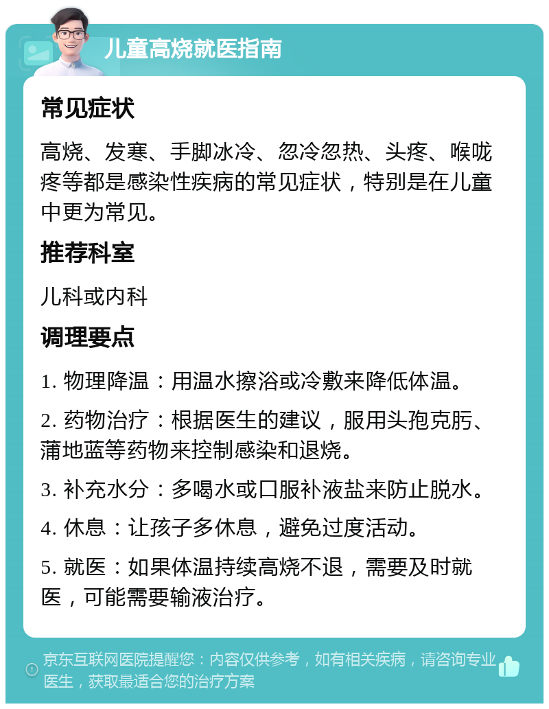 儿童高烧就医指南 常见症状 高烧、发寒、手脚冰冷、忽冷忽热、头疼、喉咙疼等都是感染性疾病的常见症状，特别是在儿童中更为常见。 推荐科室 儿科或内科 调理要点 1. 物理降温：用温水擦浴或冷敷来降低体温。 2. 药物治疗：根据医生的建议，服用头孢克肟、蒲地蓝等药物来控制感染和退烧。 3. 补充水分：多喝水或口服补液盐来防止脱水。 4. 休息：让孩子多休息，避免过度活动。 5. 就医：如果体温持续高烧不退，需要及时就医，可能需要输液治疗。