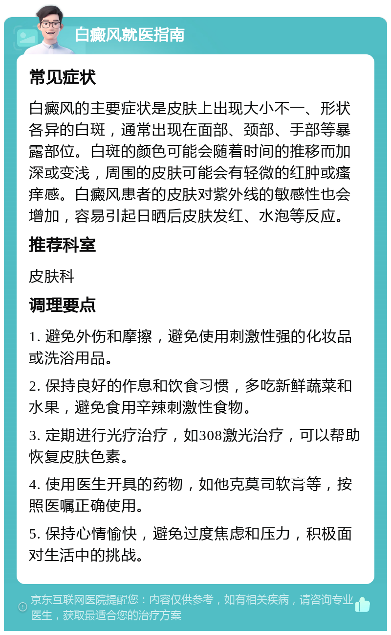 白癜风就医指南 常见症状 白癜风的主要症状是皮肤上出现大小不一、形状各异的白斑，通常出现在面部、颈部、手部等暴露部位。白斑的颜色可能会随着时间的推移而加深或变浅，周围的皮肤可能会有轻微的红肿或瘙痒感。白癜风患者的皮肤对紫外线的敏感性也会增加，容易引起日晒后皮肤发红、水泡等反应。 推荐科室 皮肤科 调理要点 1. 避免外伤和摩擦，避免使用刺激性强的化妆品或洗浴用品。 2. 保持良好的作息和饮食习惯，多吃新鲜蔬菜和水果，避免食用辛辣刺激性食物。 3. 定期进行光疗治疗，如308激光治疗，可以帮助恢复皮肤色素。 4. 使用医生开具的药物，如他克莫司软膏等，按照医嘱正确使用。 5. 保持心情愉快，避免过度焦虑和压力，积极面对生活中的挑战。