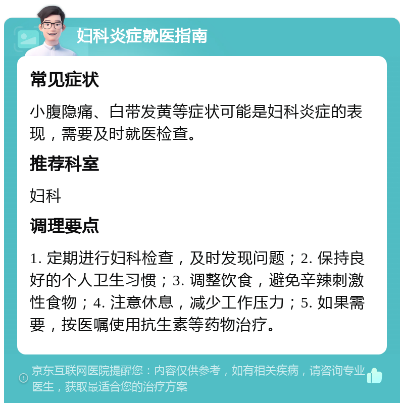 妇科炎症就医指南 常见症状 小腹隐痛、白带发黄等症状可能是妇科炎症的表现，需要及时就医检查。 推荐科室 妇科 调理要点 1. 定期进行妇科检查，及时发现问题；2. 保持良好的个人卫生习惯；3. 调整饮食，避免辛辣刺激性食物；4. 注意休息，减少工作压力；5. 如果需要，按医嘱使用抗生素等药物治疗。