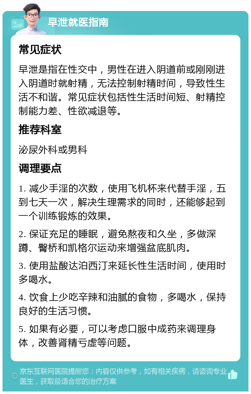 早泄就医指南 常见症状 早泄是指在性交中，男性在进入阴道前或刚刚进入阴道时就射精，无法控制射精时间，导致性生活不和谐。常见症状包括性生活时间短、射精控制能力差、性欲减退等。 推荐科室 泌尿外科或男科 调理要点 1. 减少手淫的次数，使用飞机杯来代替手淫，五到七天一次，解决生理需求的同时，还能够起到一个训练锻炼的效果。 2. 保证充足的睡眠，避免熬夜和久坐，多做深蹲、臀桥和凯格尔运动来增强盆底肌肉。 3. 使用盐酸达泊西汀来延长性生活时间，使用时多喝水。 4. 饮食上少吃辛辣和油腻的食物，多喝水，保持良好的生活习惯。 5. 如果有必要，可以考虑口服中成药来调理身体，改善肾精亏虚等问题。