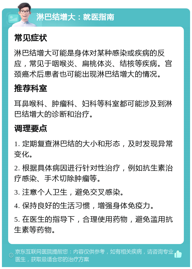 淋巴结增大：就医指南 常见症状 淋巴结增大可能是身体对某种感染或疾病的反应，常见于咽喉炎、扁桃体炎、结核等疾病。宫颈癌术后患者也可能出现淋巴结增大的情况。 推荐科室 耳鼻喉科、肿瘤科、妇科等科室都可能涉及到淋巴结增大的诊断和治疗。 调理要点 1. 定期复查淋巴结的大小和形态，及时发现异常变化。 2. 根据具体病因进行针对性治疗，例如抗生素治疗感染、手术切除肿瘤等。 3. 注意个人卫生，避免交叉感染。 4. 保持良好的生活习惯，增强身体免疫力。 5. 在医生的指导下，合理使用药物，避免滥用抗生素等药物。