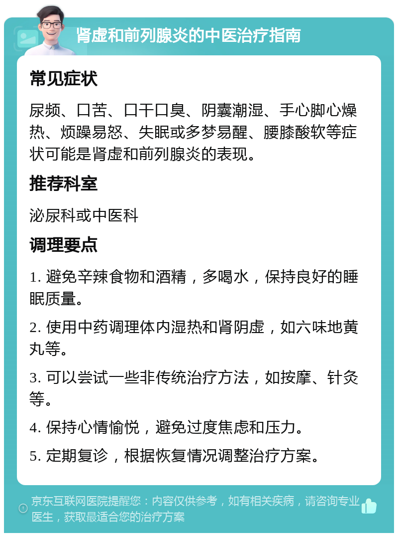 肾虚和前列腺炎的中医治疗指南 常见症状 尿频、口苦、口干口臭、阴囊潮湿、手心脚心燥热、烦躁易怒、失眠或多梦易醒、腰膝酸软等症状可能是肾虚和前列腺炎的表现。 推荐科室 泌尿科或中医科 调理要点 1. 避免辛辣食物和酒精，多喝水，保持良好的睡眠质量。 2. 使用中药调理体内湿热和肾阴虚，如六味地黄丸等。 3. 可以尝试一些非传统治疗方法，如按摩、针灸等。 4. 保持心情愉悦，避免过度焦虑和压力。 5. 定期复诊，根据恢复情况调整治疗方案。