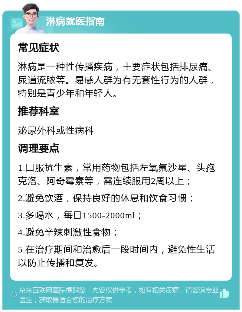 淋病就医指南 常见症状 淋病是一种性传播疾病，主要症状包括排尿痛、尿道流脓等。易感人群为有无套性行为的人群，特别是青少年和年轻人。 推荐科室 泌尿外科或性病科 调理要点 1.口服抗生素，常用药物包括左氧氟沙星、头孢克洛、阿奇霉素等，需连续服用2周以上； 2.避免饮酒，保持良好的休息和饮食习惯； 3.多喝水，每日1500-2000ml； 4.避免辛辣刺激性食物； 5.在治疗期间和治愈后一段时间内，避免性生活以防止传播和复发。