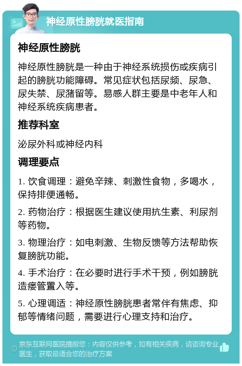 神经原性膀胱就医指南 神经原性膀胱 神经原性膀胱是一种由于神经系统损伤或疾病引起的膀胱功能障碍。常见症状包括尿频、尿急、尿失禁、尿潴留等。易感人群主要是中老年人和神经系统疾病患者。 推荐科室 泌尿外科或神经内科 调理要点 1. 饮食调理：避免辛辣、刺激性食物，多喝水，保持排便通畅。 2. 药物治疗：根据医生建议使用抗生素、利尿剂等药物。 3. 物理治疗：如电刺激、生物反馈等方法帮助恢复膀胱功能。 4. 手术治疗：在必要时进行手术干预，例如膀胱造瘘管置入等。 5. 心理调适：神经原性膀胱患者常伴有焦虑、抑郁等情绪问题，需要进行心理支持和治疗。