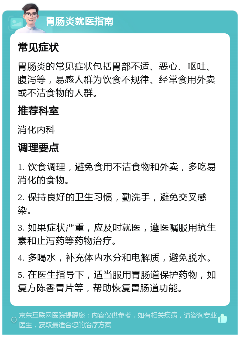 胃肠炎就医指南 常见症状 胃肠炎的常见症状包括胃部不适、恶心、呕吐、腹泻等，易感人群为饮食不规律、经常食用外卖或不洁食物的人群。 推荐科室 消化内科 调理要点 1. 饮食调理，避免食用不洁食物和外卖，多吃易消化的食物。 2. 保持良好的卫生习惯，勤洗手，避免交叉感染。 3. 如果症状严重，应及时就医，遵医嘱服用抗生素和止泻药等药物治疗。 4. 多喝水，补充体内水分和电解质，避免脱水。 5. 在医生指导下，适当服用胃肠道保护药物，如复方陈香胃片等，帮助恢复胃肠道功能。