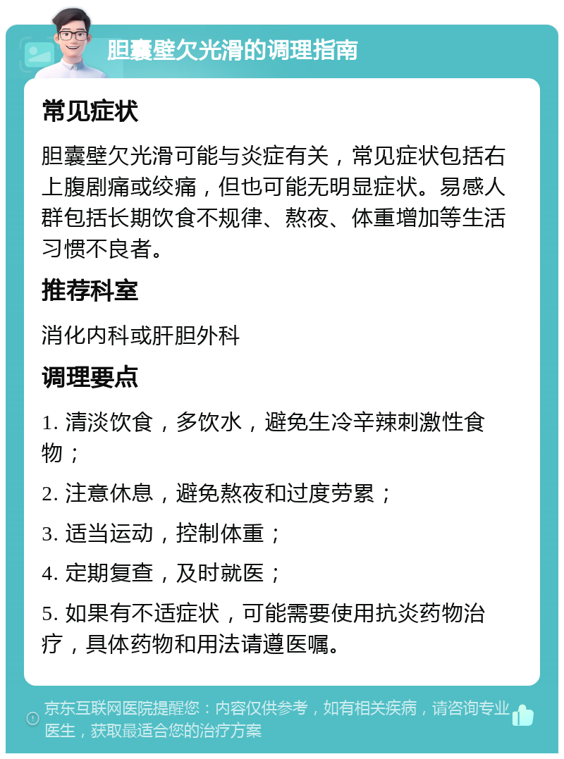 胆囊壁欠光滑的调理指南 常见症状 胆囊壁欠光滑可能与炎症有关，常见症状包括右上腹剧痛或绞痛，但也可能无明显症状。易感人群包括长期饮食不规律、熬夜、体重增加等生活习惯不良者。 推荐科室 消化内科或肝胆外科 调理要点 1. 清淡饮食，多饮水，避免生冷辛辣刺激性食物； 2. 注意休息，避免熬夜和过度劳累； 3. 适当运动，控制体重； 4. 定期复查，及时就医； 5. 如果有不适症状，可能需要使用抗炎药物治疗，具体药物和用法请遵医嘱。